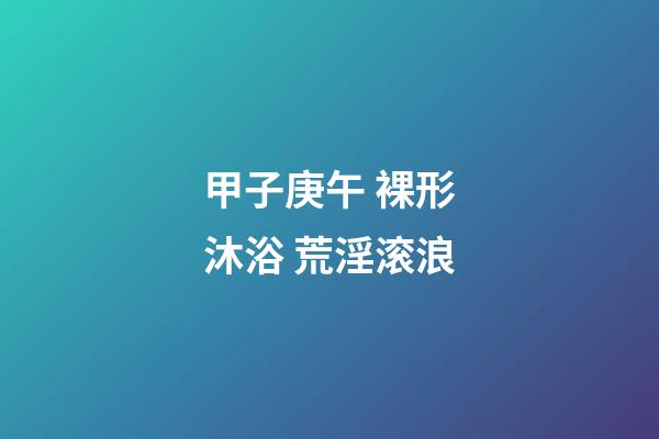 甲子庚午 裸形沐浴 荒淫滚浪